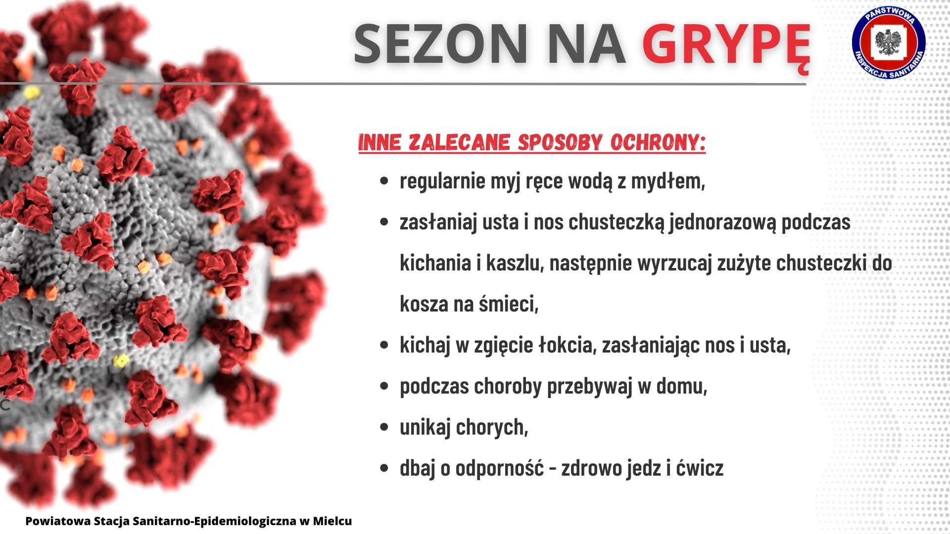 Inne zalecane sposoby ochrony: regularnie myj ręce wodą z mydłem, zasłaniaj usta i nos chusteczka jednorazową podczas kichania i kaszlu,  następnie wyrzycaj zużyte chysteczki do kosza na śmieci, kichaj w zgięcie łokcia, zasłaniając nos i usta, podczas choroby przebywaj w domu, unikaj chorych, dbaj o odporność - zdrowo jedz i ćwicz